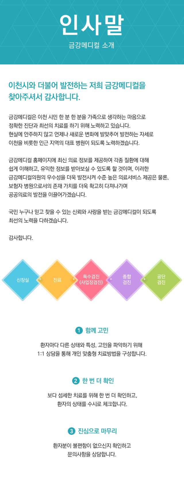 인사말, 금강메디컬의원 소개, 이천시와 더불어 발전하는 저희 금강메디컬의원을 찾아주셔서 감사합니다. 
				금강메디컬의원은 이천 시민 한 분 한 분을 가족으로 생각하는 마음으로 정확한 진단과 최선의 치료를 하기 위해 노력하고 있습니다.
				현실에 안주하지 않고 언제나 새로운 변화에 발맞추어 발전하는 자세로 이천을 비롯한 인근 지역의 대표 병원이 되도록 노력하겠습니다.
				금강메디컬의원 홈페이지에 최신 의료 정보를 제공하여 각종 질환에 대해 쉽게 이해하고, 유익한 정보를 받아보실 수 있도록 할 것이며, 이러한 금강메디컬의원의 우수성을 더욱 발전시켜 수준 높은 의료서비스 제공은 물론, 
				보험자 병원으로서의 존재 가치를 더욱 확고히 다져나가며 공공의료의 발전을 이끌어가겠습니다.국민 누구나 믿고 찾을 수 있는 신뢰와 사랑을 받는 금강메디컬의원이 되도록 최선의 노력을 다하겠습니다. 감사합니다. 
				1.함께고민 환자마다 다른 상태와 특성, 고민을 파악하기 위해 1:1 상담을 통해 개인 맞춤형 치료방법을 구성합니다.
				2. 한번더 확인 보다 섬세한 치료를 위해 한 번 더 확인하고, 환자의 상태를 수시로 체크합니다.
				3. 진심으로 마무리 환자분이 불편함이 없으신지 확인하고 문의사항을 상담합니다.
